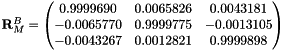 $ \mathbf{R}_M^B =\begin{pmatrix} 0.9999690 & 0.0065826 & 0.0043181 \\ -0.0065770 & 0.9999775 & -0.0013105 \\ -0.0043267 & 0.0012821 & 0.9999898 \end{pmatrix} $