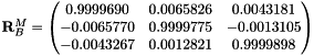 $ \mathbf{R}_B^M =\begin{pmatrix} 0.9999690 & 0.0065826 & 0.0043181 \\ -0.0065770 & 0.9999775 & -0.0013105 \\ -0.0043267 & 0.0012821 & 0.9999898 \end{pmatrix}$