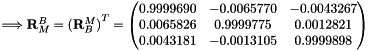 $ \Longrightarrow \mathbf{R}_M^B={(\mathbf{R}_B^M)}^T=\begin{pmatrix} 0.9999690 & -0.0065770 & -0.0043267 \\ 0.0065826 & 0.9999775 & 0.0012821 \\ 0.0043181 & -0.0013105 & 0.9999898 \end{pmatrix} $