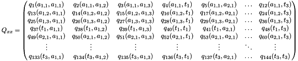 \[ Q_{xx} = \begin{pmatrix} q_{1 }(a_{1,1},a_{1,1}) & q_{2 }(a_{1,1},a_{1,2}) & q_{3 }(a_{1,1},a_{1,3}) & q_{4 }(a_{1,1},t_1) & q_{5 }(a_{1,1},a_{2,1}) & \ldots & q_{12 }(a_{1,1},t_3) \\ q_{13 }(a_{1,2},a_{1,1}) & q_{14 }(a_{1,2},a_{1,2}) & q_{15 }(a_{1,2},a_{1,3}) & q_{16 }(a_{1,2},t_1) & q_{17 }(a_{1,2},a_{2,1}) & \ldots & q_{24 }(a_{1,2},t_3) \\ q_{25 }(a_{1,3},a_{1,1}) & q_{26 }(a_{1,3},a_{1,2}) & q_{27 }(a_{1,3},a_{1,3}) & q_{28 }(a_{1,3},t_1) & q_{29 }(a_{1,3},a_{2,1}) & \ldots & q_{36 }(a_{1,3},t_3) \\ q_{37 }(t_{1 },a_{1,1}) & q_{38 }(t_{1 },a_{1,2}) & q_{39 }(t_{1 },a_{1,3}) & q_{40 }(t_{1 },t_1) & q_{41 }(t_{1 },a_{2,1}) & \ldots & q_{48 }(t_{1 },t_3) \\ q_{49 }(a_{2,1},a_{1,1}) & q_{50 }(a_{2,1},a_{1,2}) & q_{51 }(a_{2,1},a_{1,3}) & q_{52 }(a_{2,1},t_1) & q_{53 }(a_{2,1},a_{2,1}) & \ldots & q_{60 }(a_{2,1},t_3) \\ \vdots & \vdots & \vdots & \vdots & \vdots & \ddots & \vdots \\ q_{133}(t_{3 },a_{1,1}) & q_{134}(t_{3 },a_{1,2}) & q_{135}(t_{3 },a_{1,3}) & q_{136}(t_{3 },t_1) & q_{137}(t_{3 },a_{2,1}) & \ldots & q_{144}(t_{3 },t_3) \\ \end{pmatrix} \]